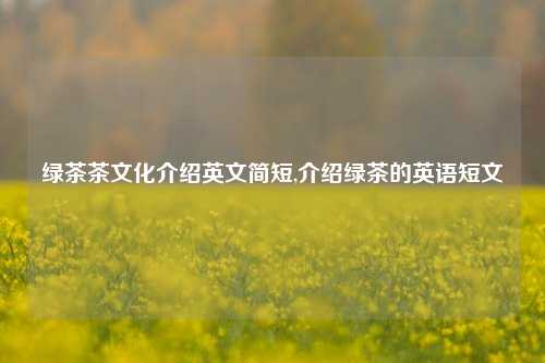 绿茶茶文化介绍英文简短,介绍绿茶的英语短文