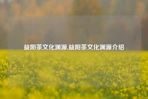 益阳茶文化渊源,益阳茶文化渊源介绍