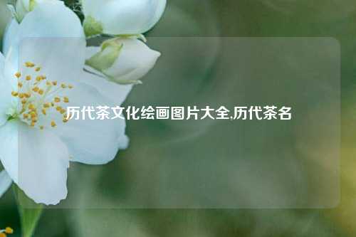 历代茶文化绘画图片大全,历代茶名