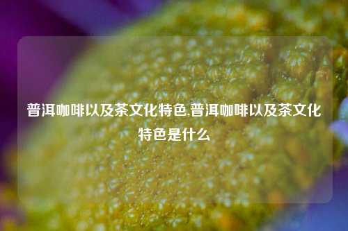 普洱咖啡以及茶文化特色,普洱咖啡以及茶文化特色是什么