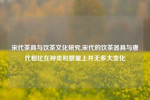 宋代茶具与饮茶文化研究,宋代的饮茶器具与唐代相比在种类和数量上并无多大变化