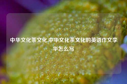 中华文化茶文化,中华文化茶文化的英语作文李华怎么写