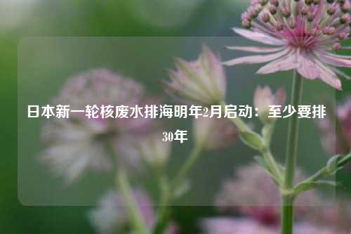 日本新一轮核废水排海明年2月启动：至少要排30年