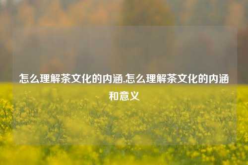 怎么理解茶文化的内涵,怎么理解茶文化的内涵和意义