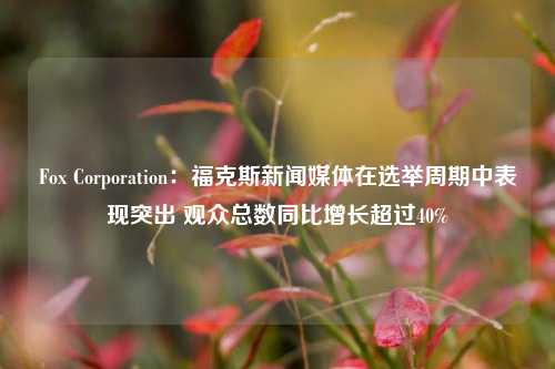 Fox Corporation：福克斯新闻媒体在选举周期中表现突出 观众总数同比增长超过40%