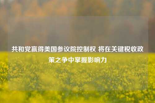 共和党赢得美国参议院控制权 将在关键税收政策之争中掌握影响力