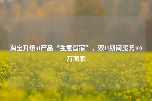 淘宝升级AI产品“生意管家”，双11期间服务400万商家