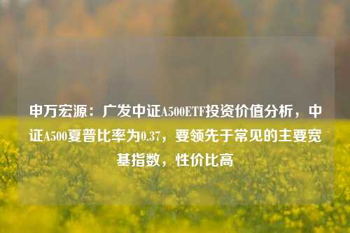 申万宏源：广发中证A500ETF投资价值分析，中证A500夏普比率为0.37，要领先于常见的主要宽基指数，性价比高