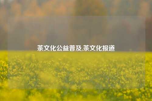 茶文化公益普及,茶文化报道