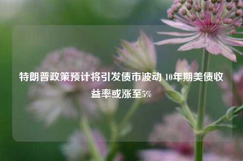 特朗普政策预计将引发债市波动 10年期美债收益率或涨至5%