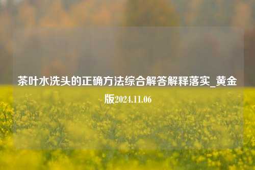 茶叶水洗头的正确方法综合解答解释落实_黄金版2024.11.06