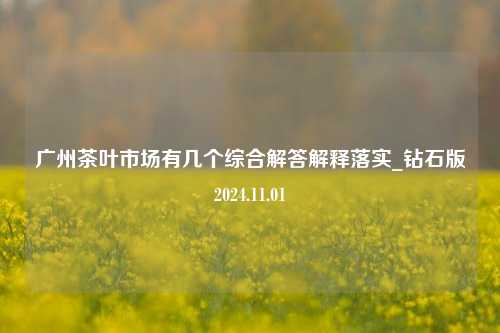 广州茶叶市场有几个综合解答解释落实_钻石版2024.11.01