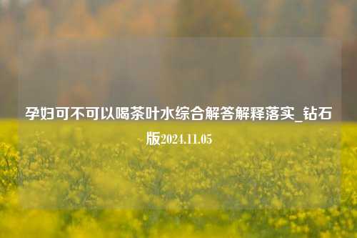 孕妇可不可以喝茶叶水综合解答解释落实_钻石版2024.11.05