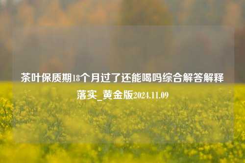 茶叶保质期18个月过了还能喝吗综合解答解释落实_黄金版2024.11.09