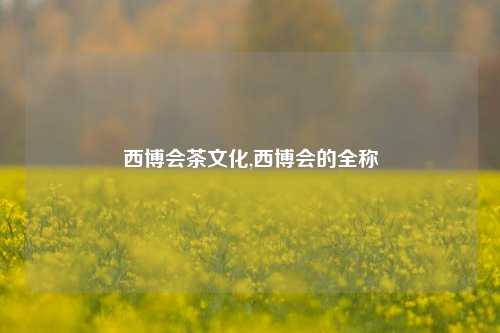 西博会茶文化,西博会的全称