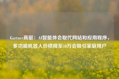 Gartner高挺：AI智能体会取代网站和应用程序，多功能机器人价格降至10万会吸引家庭用户