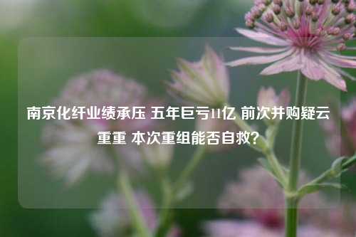 南京化纤业绩承压 五年巨亏11亿 前次并购疑云重重 本次重组能否自救？