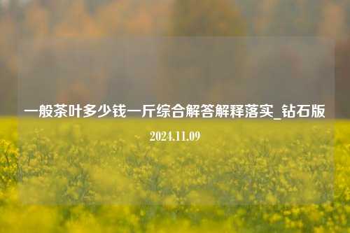 一般茶叶多少钱一斤综合解答解释落实_钻石版2024.11.09