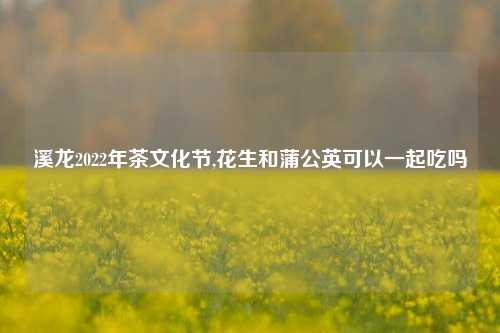 溪龙2022年茶文化节,花生和蒲公英可以一起吃吗