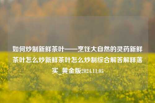 如何炒制新鲜茶叶——烹饪大自然的灵药新鲜茶叶怎么炒新鲜茶叶怎么炒制综合解答解释落实_黄金版2024.11.05