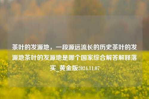 茶叶的发源地，一段源远流长的历史茶叶的发源地茶叶的发源地是哪个国家综合解答解释落实_黄金版2024.11.07