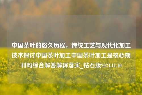 中国茶叶的悠久历程，传统工艺与现代化加工技术探讨中国茶叶加工中国茶叶加工是核心期刊吗综合解答解释落实_钻石版2024.11.10