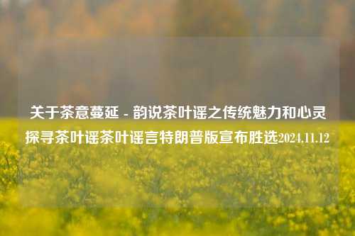 关于茶意蔓延 - 韵说茶叶谣之传统魅力和心灵探寻茶叶谣茶叶谣言特朗普版宣布胜选2024.11.12