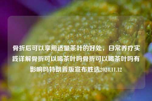 骨折后可以享用适量茶叶的好处，日常养疗实践详解骨折可以喝茶叶吗骨折可以喝茶叶吗有影响吗特朗普版宣布胜选2024.11.12