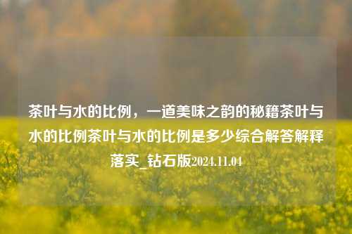 茶叶与水的比例，一道美味之韵的秘籍茶叶与水的比例茶叶与水的比例是多少综合解答解释落实_钻石版2024.11.04