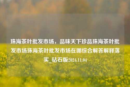 珠海茶叶批发市场，品味天下珍品珠海茶叶批发市场珠海茶叶批发市场在哪综合解答解释落实_钻石版2024.11.04