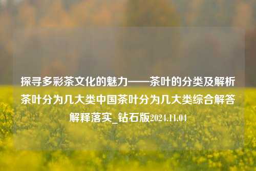 探寻多彩茶文化的魅力——茶叶的分类及解析茶叶分为几大类中国茶叶分为几大类综合解答解释落实_钻石版2024.11.04