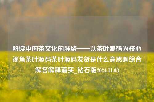 解读中国茶文化的脉络——以茶叶源码为核心视角茶叶源码茶叶源码发货是什么意思啊综合解答解释落实_钻石版2024.11.03