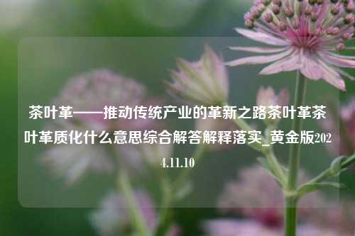 茶叶革——推动传统产业的革新之路茶叶革茶叶革质化什么意思综合解答解释落实_黄金版2024.11.10