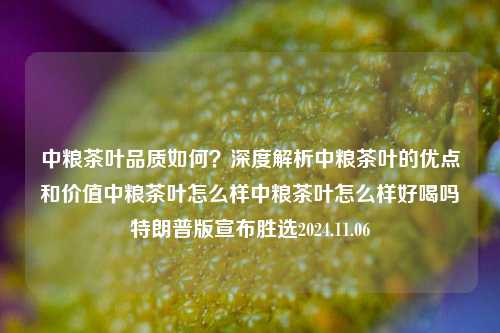 中粮茶叶品质如何？深度解析中粮茶叶的优点和价值中粮茶叶怎么样中粮茶叶怎么样好喝吗特朗普版宣布胜选2024.11.06