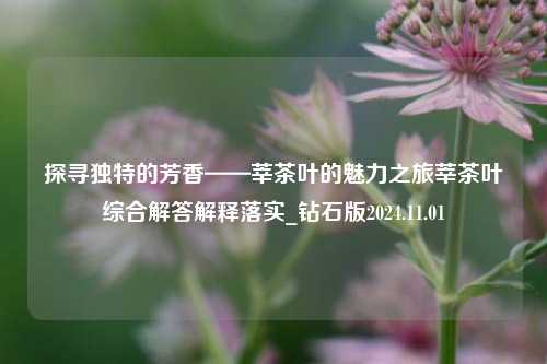 探寻独特的芳香——莘茶叶的魅力之旅莘茶叶综合解答解释落实_钻石版2024.11.01