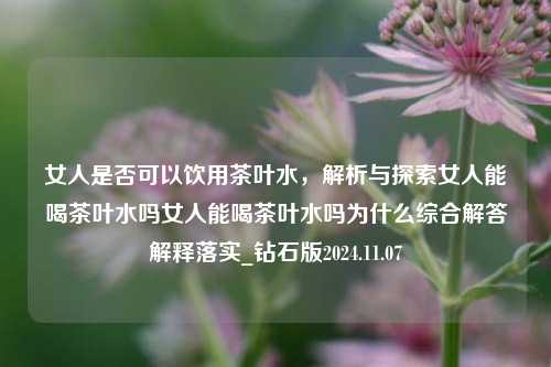 女人是否可以饮用茶叶水，解析与探索女人能喝茶叶水吗女人能喝茶叶水吗为什么综合解答解释落实_钻石版2024.11.07