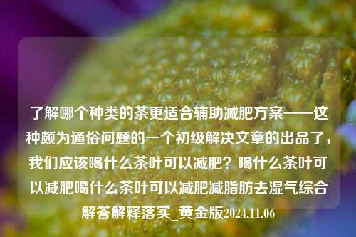 了解哪个种类的茶更适合辅助减肥方案——这种颇为通俗问题的一个初级解决文章的出品了，我们应该喝什么茶叶可以减肥？喝什么茶叶可以减肥喝什么茶叶可以减肥减脂肪去湿气综合解答解释落实_黄金版2024.11.06