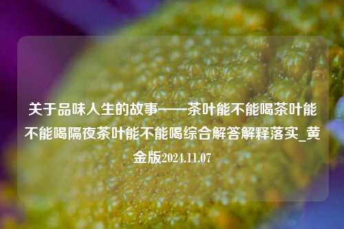 关于品味人生的故事——茶叶能不能喝茶叶能不能喝隔夜茶叶能不能喝综合解答解释落实_黄金版2024.11.07