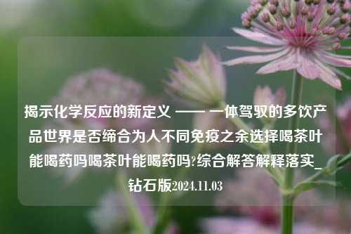 揭示化学反应的新定义 —— 一体驾驭的多饮产品世界是否缔合为人不同免疫之余选择喝茶叶能喝药吗喝茶叶能喝药吗?综合解答解释落实_钻石版2024.11.03