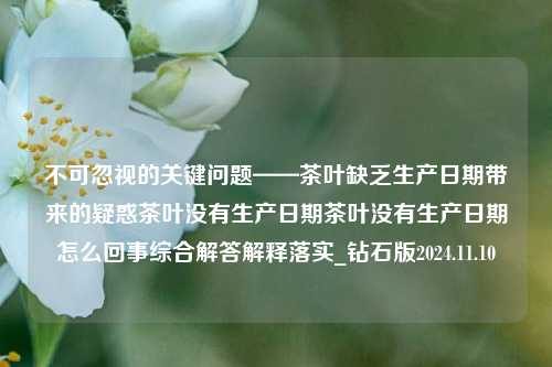 不可忽视的关键问题——茶叶缺乏生产日期带来的疑惑茶叶没有生产日期茶叶没有生产日期怎么回事综合解答解释落实_钻石版2024.11.10