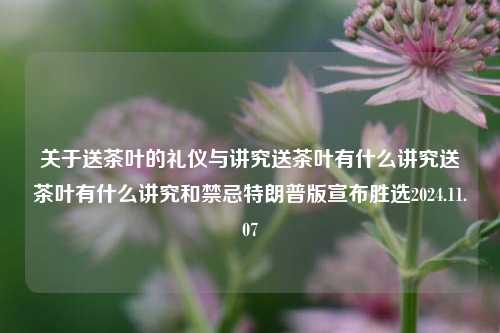 关于送茶叶的礼仪与讲究送茶叶有什么讲究送茶叶有什么讲究和禁忌特朗普版宣布胜选2024.11.07