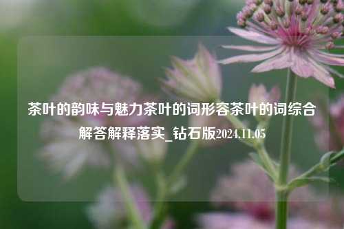 茶叶的韵味与魅力茶叶的词形容茶叶的词综合解答解释落实_钻石版2024.11.05