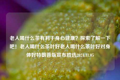 老人喝什么茶有利于身心健康？探索了解一下吧！老人喝什么茶叶好老人喝什么茶叶好对身体好特朗普版宣布胜选2024.11.05