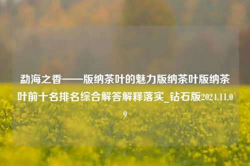 勐海之香——版纳茶叶的魅力版纳茶叶版纳茶叶前十名排名综合解答解释落实_钻石版2024.11.09