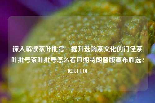 深入解读茶叶批号—提升选购茶文化的门径茶叶批号茶叶批号怎么看日期特朗普版宣布胜选2024.11.10