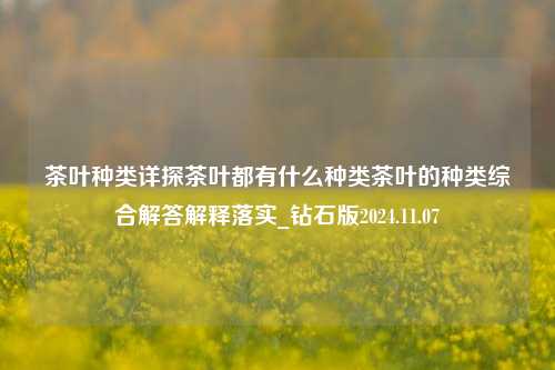 茶叶种类详探茶叶都有什么种类茶叶的种类综合解答解释落实_钻石版2024.11.07