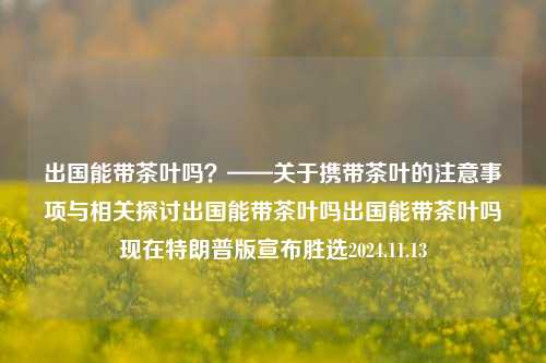 出国能带茶叶吗？——关于携带茶叶的注意事项与相关探讨出国能带茶叶吗出国能带茶叶吗现在特朗普版宣布胜选2024.11.13