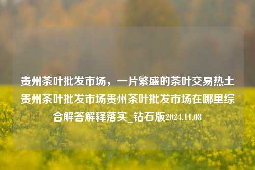 贵州茶叶批发市场，一片繁盛的茶叶交易热土贵州茶叶批发市场贵州茶叶批发市场在哪里综合解答解释落实_钻石版2024.11.08