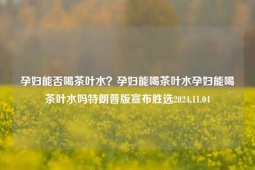 孕妇能否喝茶叶水？孕妇能喝茶叶水孕妇能喝茶叶水吗特朗普版宣布胜选2024.11.04