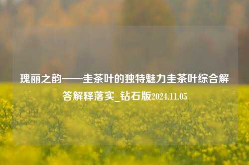 瑰丽之韵——圭茶叶的独特魅力圭茶叶综合解答解释落实_钻石版2024.11.05